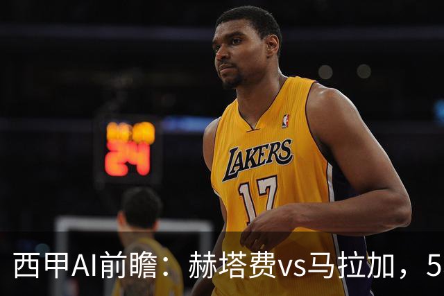 西甲AI前瞻：赫塔费vs马拉加，5轮只进3球的矛对还没开胡的盾