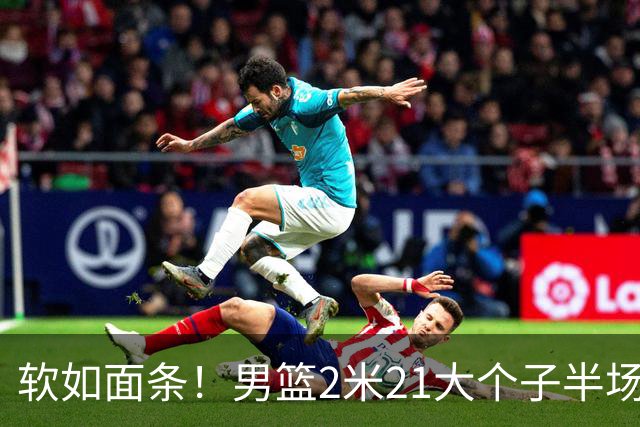 软如面条！男篮2米21大个子半场0板全场0分，球迷：凭什么不带周琦？